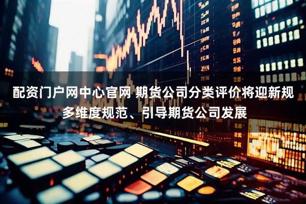 配资门户网中心官网 期货公司分类评价将迎新规 多维度规范、引导期货公司发展