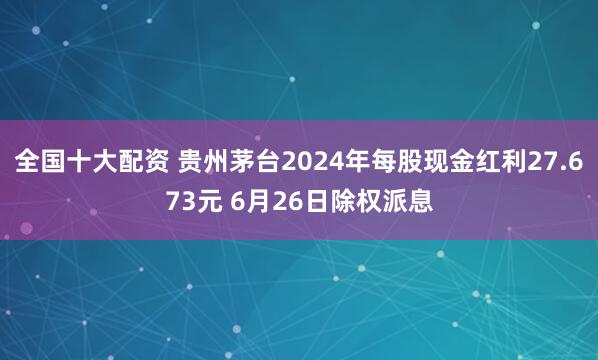 全国十大配资 贵州茅台2024年每股现金红利27.673元 6月26日除权派息