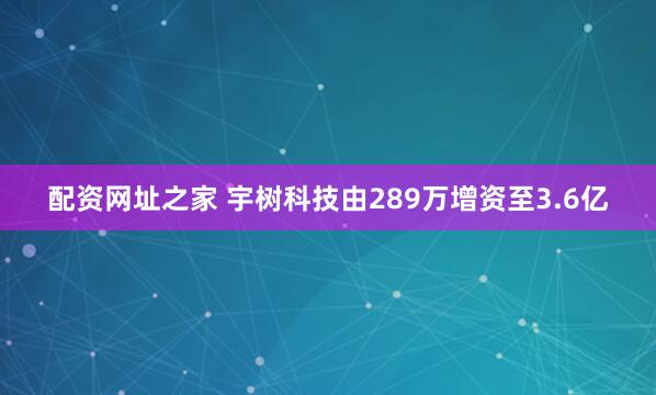 配资网址之家 宇树科技由289万增资至3.6亿