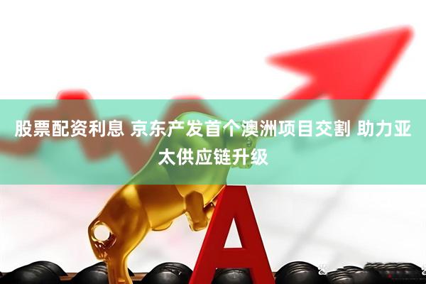 股票配资利息 京东产发首个澳洲项目交割 助力亚太供应链升级