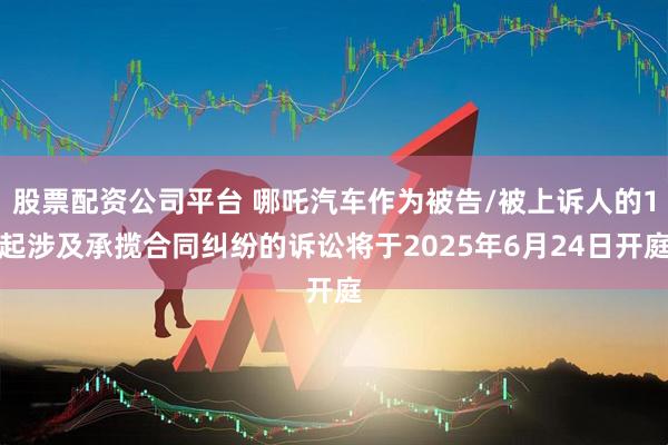 股票配资公司平台 哪吒汽车作为被告/被上诉人的1起涉及承揽合同纠纷的诉讼将于2025年6月24日开庭