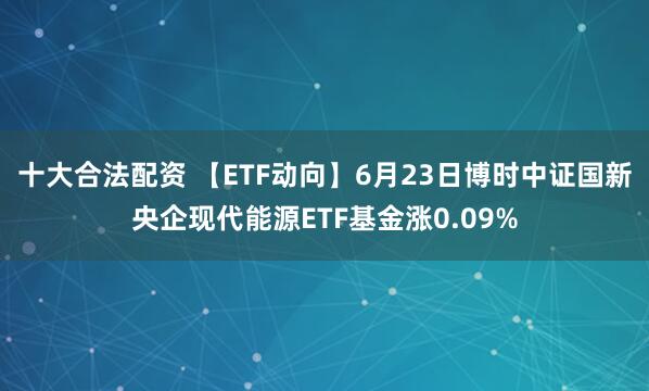 十大合法配资 【ETF动向】6月23日博时中证国新央企现代能源ETF基金涨0.09%