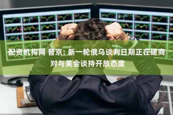 配资机构网 普京: 新一轮俄乌谈判日期正在磋商 对与美会谈持开放态度