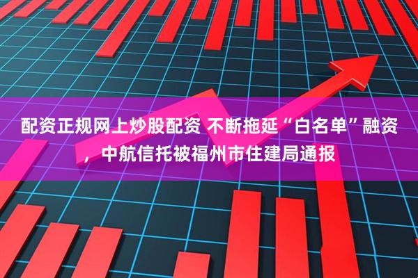 配资正规网上炒股配资 不断拖延“白名单”融资，中航信托被福州市住建局通报