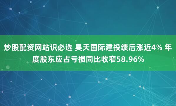 炒股配资网站识必选 昊天国际建投绩后涨近4% 年度股东应占亏损同比收窄58.96%
