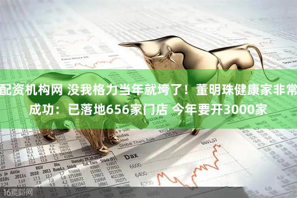 配资机构网 没我格力当年就垮了！董明珠健康家非常成功：已落地656家门店 今年要开3000家