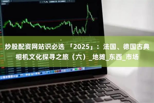 炒股配资网站识必选 「2025」：法国、德国古典相机文化探寻之旅（六）_地摊_东西_市场