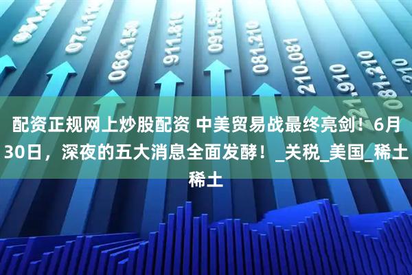 配资正规网上炒股配资 中美贸易战最终亮剑！6月30日，深夜的五大消息全面发酵！_关税_美国_稀土