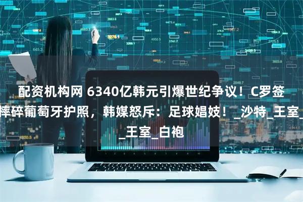 配资机构网 6340亿韩元引爆世纪争议！C罗签约夜摔碎葡萄牙护照，韩媒怒斥：足球娼妓！_沙特_王室_白袍