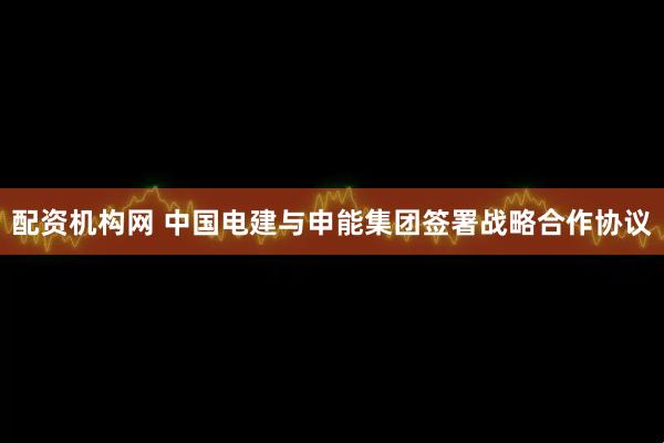 配资机构网 中国电建与申能集团签署战略合作协议