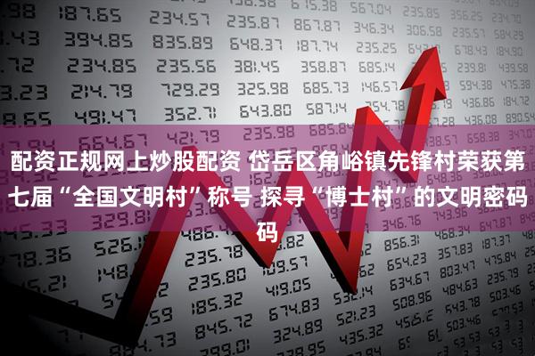 配资正规网上炒股配资 岱岳区角峪镇先锋村荣获第七届“全国文明村”称号 探寻“博士村”的文明密码