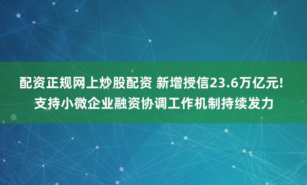 配资正规网上炒股配资 新增授信23.6万亿元! 支持小微企业融资协调工作机制持续发力