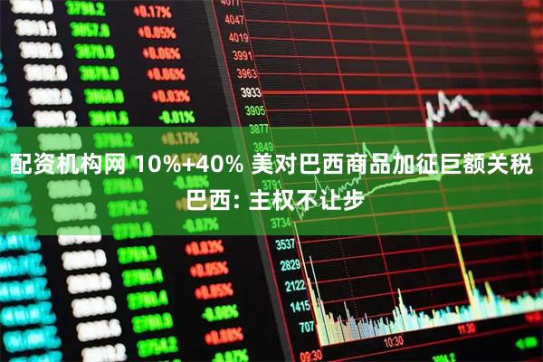 配资机构网 10%+40% 美对巴西商品加征巨额关税 巴西: 主权不让步
