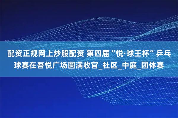 配资正规网上炒股配资 第四届“悦·球王杯”乒乓球赛在吾悦广场圆满收官_社区_中庭_团体赛