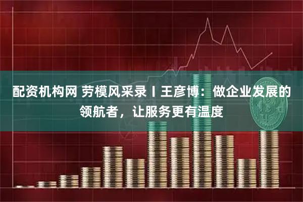 配资机构网 劳模风采录〡王彦博：做企业发展的领航者，让服务更有温度
