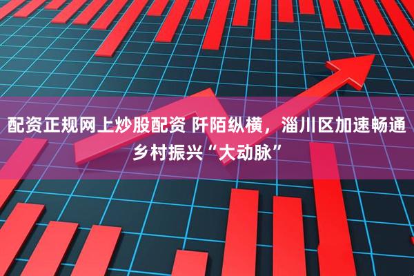 配资正规网上炒股配资 阡陌纵横，淄川区加速畅通乡村振兴“大动脉”