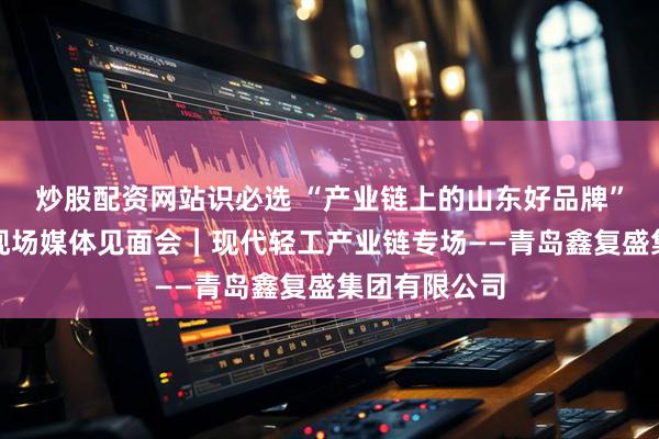 炒股配资网站识必选 “产业链上的山东好品牌”青岛市系列现场媒体见面会｜现代轻工产业链专场——青岛鑫复盛集团有限公司