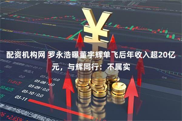 配资机构网 罗永浩曝董宇辉单飞后年收入超20亿元，与辉同行：不属实