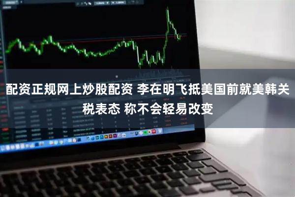配资正规网上炒股配资 李在明飞抵美国前就美韩关税表态 称不会轻易改变