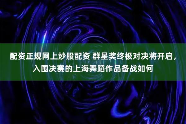 配资正规网上炒股配资 群星奖终极对决将开启，入围决赛的上海舞蹈作品备战如何