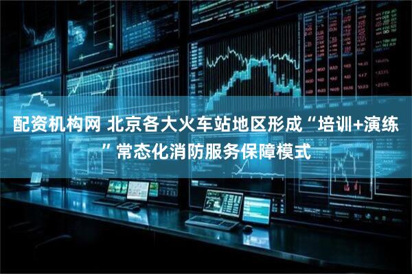 配资机构网 北京各大火车站地区形成“培训+演练”常态化消防服务保障模式