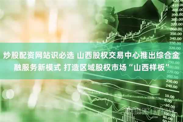 炒股配资网站识必选 山西股权交易中心推出综合金融服务新模式 打造区域股权市场“山西样板”