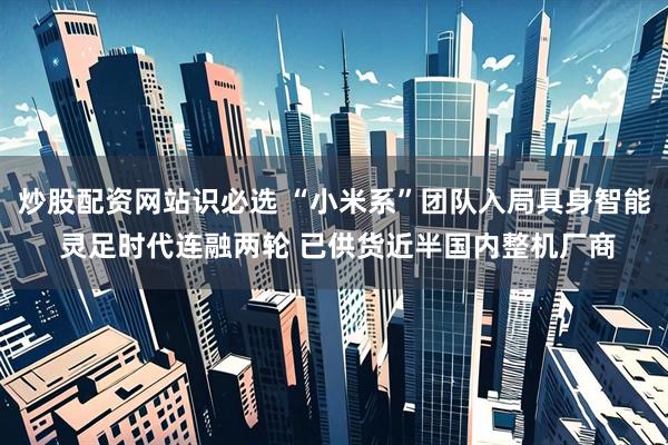 炒股配资网站识必选 “小米系”团队入局具身智能 灵足时代连融两轮 已供货近半国内整机厂商