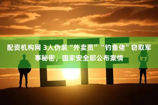 配资机构网 3人伪装“外卖员”“钓鱼佬”窃取军事秘密，国家安全部公布案情
