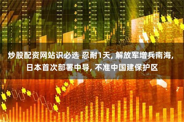 炒股配资网站识必选 忍耐1天, 解放军增兵南海, 日本首次部署中导, 不准中国建保护区