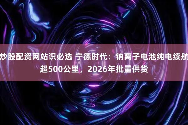 炒股配资网站识必选 宁德时代：钠离子电池纯电续航超500公里，2026年批量供货