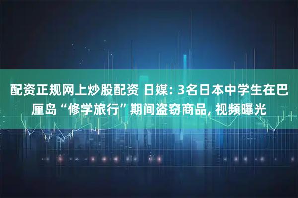 配资正规网上炒股配资 日媒: 3名日本中学生在巴厘岛“修学旅行”期间盗窃商品, 视频曝光