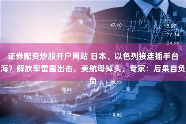 证券配资炒股开户网站 日本、以色列接连插手台海？解放军雷霆出击，美航母掉头，专家：后果自负