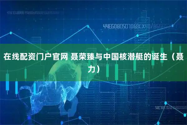 在线配资门户官网 聂荣臻与中国核潜艇的诞生（聂力）