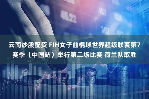 云南炒股配资 FIH女子曲棍球世界超级联赛第7赛季（中国站）举行第二场比赛 荷兰队取胜