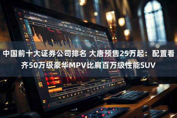 中国前十大证券公司排名 大唐预售25万起：配置看齐50万级豪华MPV比肩百万级性能SUV